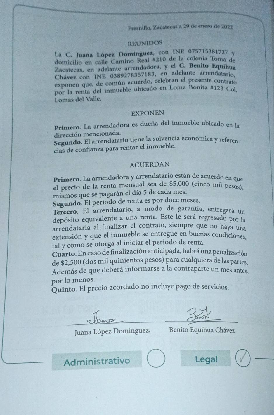 Fresnillo, Zacatecas a 29 de enero de 2022
REUNIDOS
La C. Juana López Domínguez, con INE 075715381727 y
domicílio en calle Camino Real #210 de la colonia Toma de
Zacatecas, en adelante arrendadora, y el C. Benito Equihua
Chávez con INE 0389278357183, en adelante arrendatario,
exponen que, de común acuerdo, celebran el presente contrato
por la renta del inmueble ubicado en Loma Bonita #123 Col.
Lomas del Valle.
EXPONEN
Primero. La arrendadora es dueña del inmueble ubicado en la
dirección mencionada.
Segundo. El arrendatario tiene la solvencia económica y referen-
cias de confianza para rentar el inmueble.
ACUERDAN
Primero. La arrendadora y arrendatario están de acuerdo en que
el precio de la renta mensual sea de $5,000 (cinco mil pesos),
mismos que se pagarán el día 5 de cada mes.
Segundo. El periodo de renta es por doce meses.
Tercero. El arrendatario, a modo de garantía, entregará un
depósito equivalente a una renta. Este le será regresado por la
arrendataria al finalizar el contrato, siempre que no haya una
extensión y que el inmueble se entregue en buenas condiciones,
tal y como se otorga al iniciar el periodo de renta.
Cuarto. En caso de finalización anticipada, habrá una penalización
de $2,500 (dos mil quinientos pesos) para cualquiera de las partes.
Además de que deberá informarse a la contraparte un mes antes,
por lo menos.
Quinto. El precio acordado no incluye pago de servicios.
_
Juana López Domínguez, Benito Equihua Chávez
Administrativo Legal