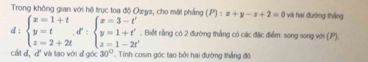 Trong không gian với hệ trục toa độ Ozyz, cho mặt phẳng (P) : x+y-z+2=0 và hai đường thắng
d:beginarrayl x=1+t y=t z=2+2tendarray.  ;beginarrayl x=3-t' y=1+t-2t'. Biết rằng có 2 đường thẳng có các đặc điểm: song song với (. P),
cắt đ, d' và tạo với đ góc 30°. Tính cosin góc tạo bởi hai đường thắng đó