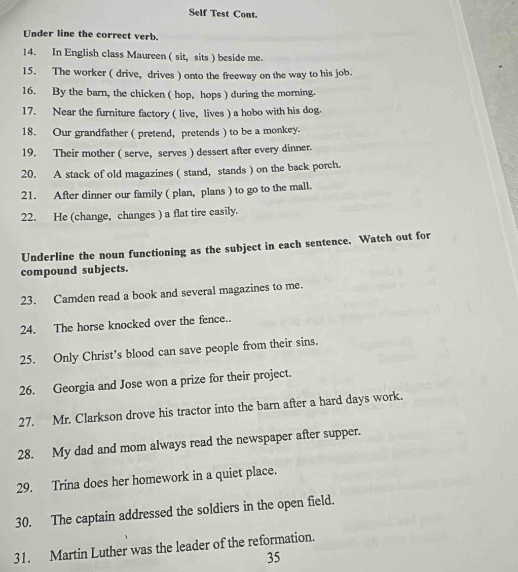 Self Test Cont. 
Under line the correct verb. 
14. In English class Maureen ( sit, sits ) beside me. 
15. The worker ( drive, drives ) onto the freeway on the way to his job. 
16. By the barn, the chicken ( hop, hops ) during the morning. 
17. Near the furniture factory ( live, lives ) a hobo with his dog. 
18. Our grandfather ( pretend, pretends ) to be a monkey. 
19. Their mother ( serve, serves ) dessert after every dinner. 
20. A stack of old magazines ( stand, stands ) on the back porch. 
21. After dinner our family ( plan, plans ) to go to the mall. 
22. He (change, changes ) a flat tire easily. 
Underline the noun functioning as the subject in each sentence. Watch out for 
compound subjects. 
23. Camden read a book and several magazines to me. 
24. The horse knocked over the fence.. 
25. Only Christ’s blood can save people from their sins. 
26. Georgia and Jose won a prize for their project. 
27. Mr. Clarkson drove his tractor into the barn after a hard days work. 
28. My dad and mom always read the newspaper after supper. 
29. Trina does her homework in a quiet place. 
30. The captain addressed the soldiers in the open field. 
31. Martin Luther was the leader of the reformation. 
35