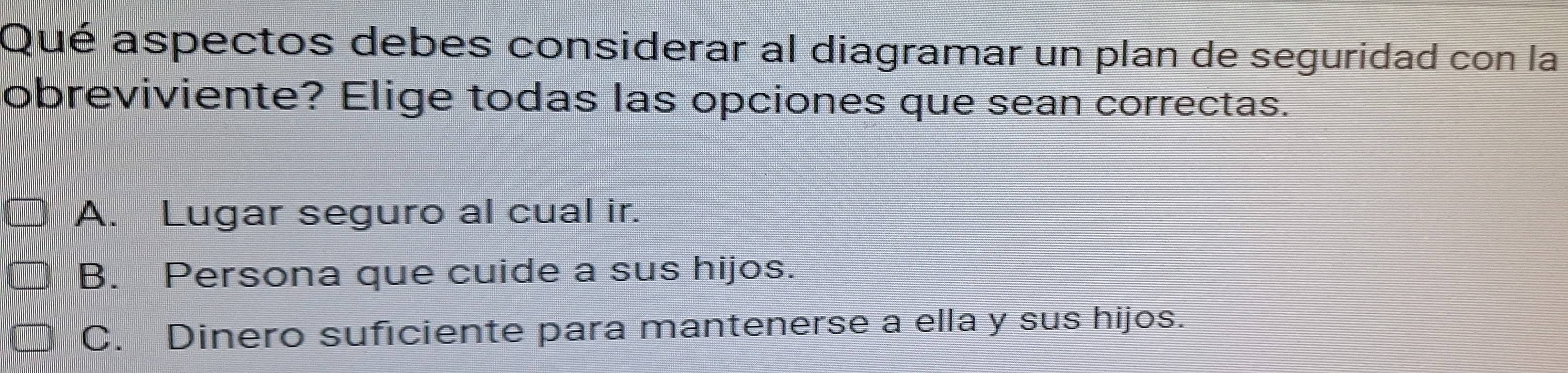 Qué aspectos debes considerar al diagramar un plan de seguridad con la
obreviviente? Elige todas las opciones que sean correctas.
A. Lugar seguro al cual ir.
B. Persona que cuide a sus hijos.
C. Dinero suficiente para mantenerse a ella y sus hijos.