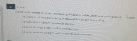 11 1 punto
¿Cómo se determina el número de cifras significativas en el resultado de una multiplicación o división?
Se utiliza el número de cifras significativas del factor con menos cifras
Se redondea al número entero más cercano.
Se suma el número total de cifras en los factores.
Se cuentan todos los dígitos en los números de la operación.