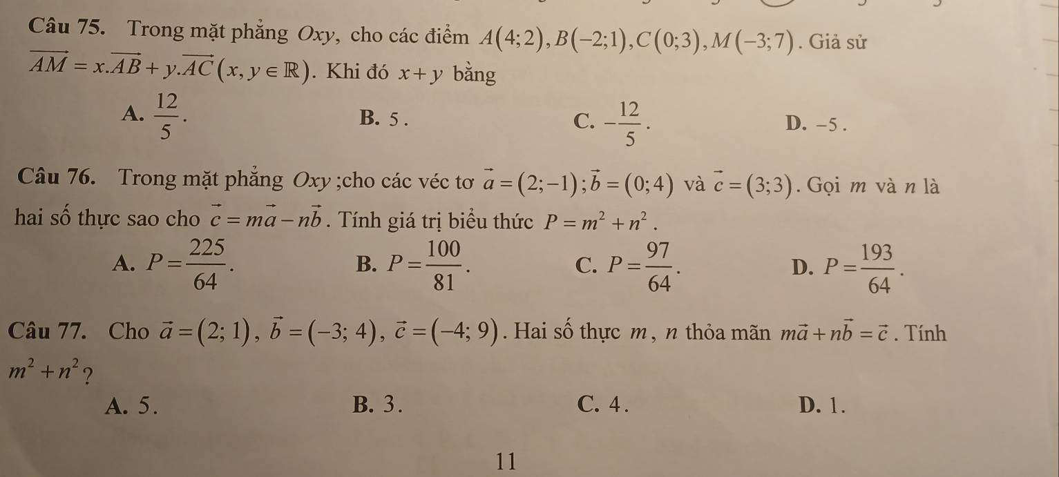 Trong mặt phẳng Oxy, cho các điểm A(4;2), B(-2;1), C(0;3), M(-3;7). Giả sử
vector AM=x.vector AB+y.vector AC(x,y∈ R). Khi đó x+y bǎng
A.  12/5 . B. 5. C. - 12/5 . D. -5.
Câu 76. Trong mặt phẳng Oxy;cho các véc tơ vector a=(2;-1); vector b=(0;4) và vector c=(3;3). Gọi m và n là
hai số thực sao cho vector c=mvector a-nvector b. Tính giá trị biểu thức P=m^2+n^2.
A. P= 225/64 . P= 100/81 . P= 97/64 . D. P= 193/64 . 
B.
C.
Câu 77. Cho vector a=(2;1), vector b=(-3;4), vector c=(-4;9). Hai số thực m , n thỏa mãn mvector a+nvector b=vector c. Tính
m^2+n^2 ?
A. 5. B. 3. C. 4. D. 1.
11