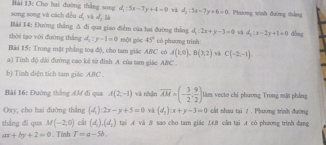 Cho hai đường thằng song d_1:5x-7y+4=0 và d_2:5x-7y+6=0. Phương trình đường thắng 
song song và cách đều d_1 và d_2 là 
Bài 14: Đường thắng △ di qua giao điểm của hai đường thắng d_1:2x+y-3=0 và d_2:x-2y+1=0 đồng 
thời tạo với đường thắng d_3:y-1=0 một góc 45° có phương trình: 
Bài 15: Trong mặt phẳng toạ độ, cho tam giác ABC có A(1;0), B(3;2) và C(-2;-1). 
a) Tính độ dài đường cao kẻ từ đỉnh A của tam giác ABC. 
b) Tính diện tích tam giác ABC. 
Bài 16: Đường thắng AM đi qua A(2;-1) và nhận overline AM=(- 3/2 ; 9/2 ) làm vectơ chi phương Trong mặt phằng
Oxy, cho hai đường thắng (d_1):2x-y+5=0 và (d_2):x+y-3=0 cắt nhau tại / . Phương trình đường 
thẳng đi qua M(-2;0) cắt (d_1), (d_2) tại A và B sao cho tam giác IAB cân tại A có phương trình dạng
ax+by+2=0. Tính T=a-5b.