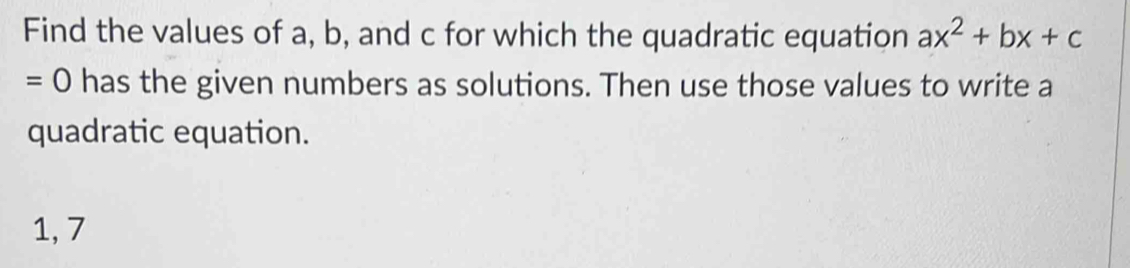 Find the values of a, b, and c for which the quadratic equation ax^2+bx+c
=0 has the given numbers as solutions. Then use those values to write a 
quadratic equation.
1, 7