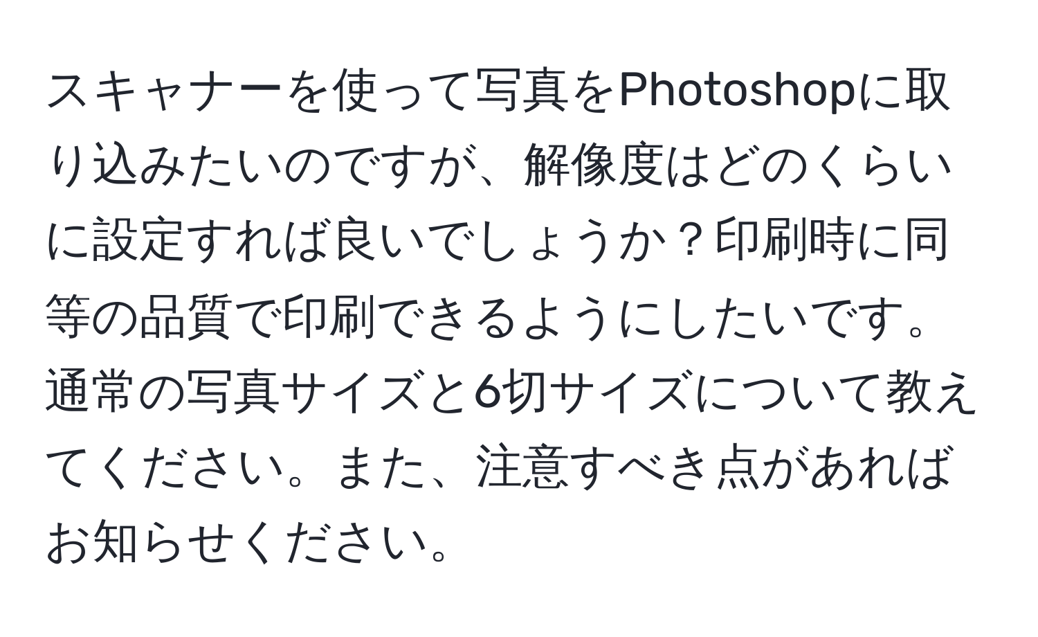 スキャナーを使って写真をPhotoshopに取り込みたいのですが、解像度はどのくらいに設定すれば良いでしょうか？印刷時に同等の品質で印刷できるようにしたいです。通常の写真サイズと6切サイズについて教えてください。また、注意すべき点があればお知らせください。