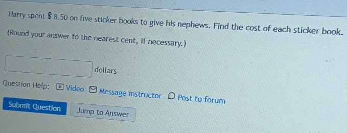 Harry spent $ 8.50 on five sticker books to give his nephews. Find the cost of each sticker book. 
(Round your answer to the nearest cent, if necessary.) 
dollars 
Question Help: D Video Message instructor Post to forum 
Submit Question Jump to Answer