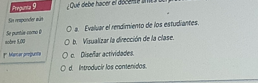 Pregunta 9
Qué debe hacer el docente anes
Sin responder aún
Se puntúa como 0 a. Evaluar el rendimiento de los estudiantes.
sobre 5,00 b. Visualízar la dirección de la clase.
Marcar pregunta c. Diseñar actividades.
d. Introducir los contenidos.