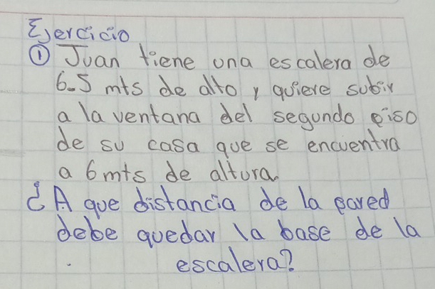 E,ercicio 
① Juan fiene ona escalera de
6. 5 mts de ato , quiere sobir 
a la ventana del segundo eis0 
de so casa goe se encventra 
a 6mts de altura. 
CA gue distancia de la pared 
debe quedar la base de la 
escalera?