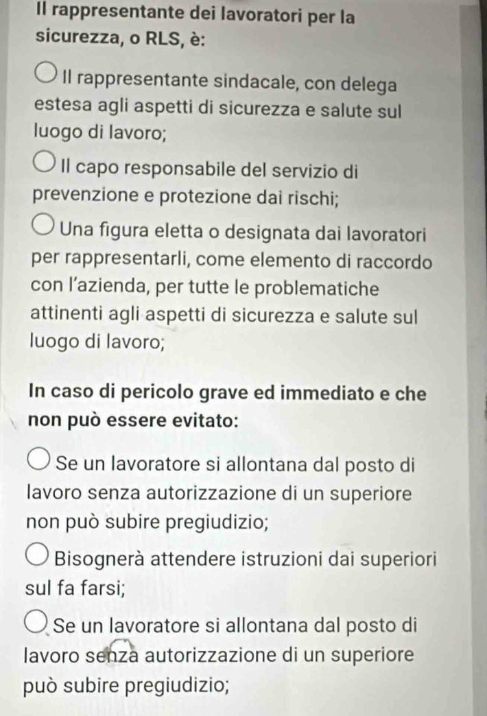 Il rappresentante dei lavoratori per la
sicurezza, o RLS, è:
Il rappresentante sindacale, con delega
estesa agli aspetti di sicurezza e salute sul
luogo di lavoro;
Il capo responsabile del servizio di
prevenzione e protezione dai rischi;
Una figura eletta o designata dai lavoratori
per rappresentarli, come elemento di raccordo
con l’azienda, per tutte le problematiche
attinenti agli aspetti di sicurezza e salute sul
luogo di lavoro;
In caso di pericolo grave ed immediato e che
non può essere evitato:
Se un lavoratore si allontana dal posto di
lavoro senza autorizzazione di un superiore
non può subire pregiudizio;
Bisognerà attendere istruzioni dai superiori
sul fa farsi;
Se un lavoratore si allontana dal posto di
lavoro senza autorizzazione di un superiore
può subire pregiudizio;