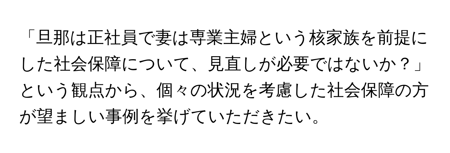 「旦那は正社員で妻は専業主婦という核家族を前提にした社会保障について、見直しが必要ではないか？」という観点から、個々の状況を考慮した社会保障の方が望ましい事例を挙げていただきたい。