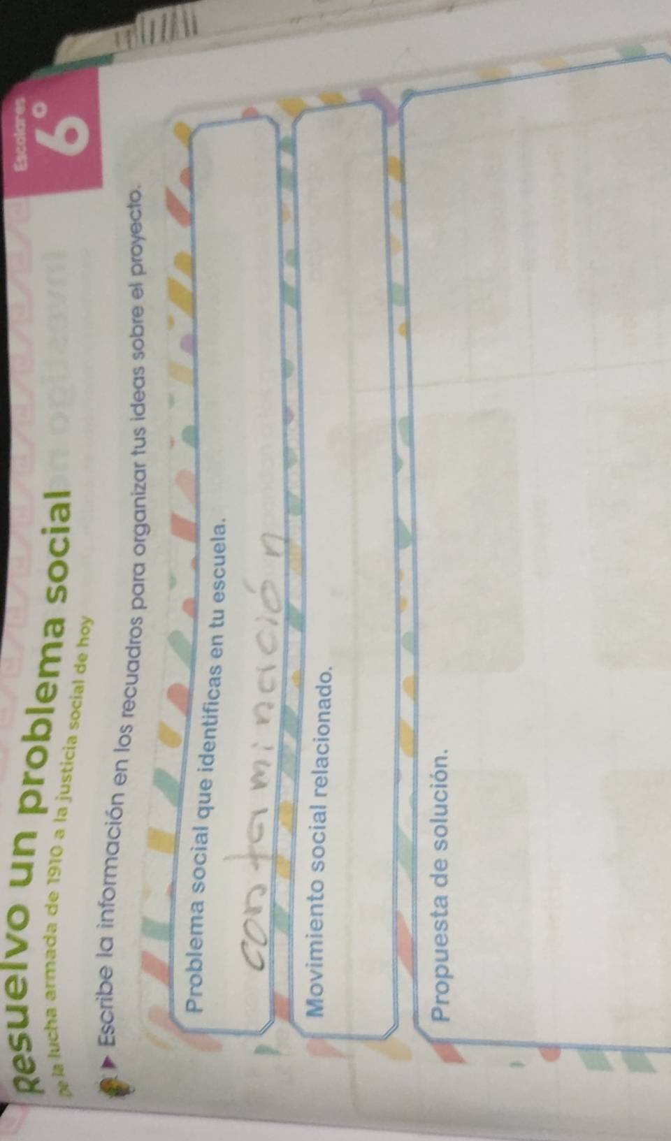 Escolares 
Resuelvo un problema social 
la u h a armada de 1910 a la justicia socíal de hoy
6°
Escribe la información en los recuadros para organizar tus ideas sobre el proyecto. 
Problema social que identificas en tu escuela. 
Movimiento social relacionado. 
Propuesta de solución.