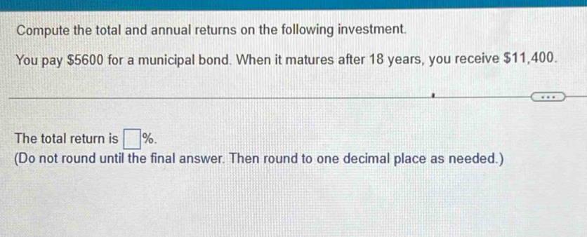 Compute the total and annual returns on the following investment. 
You pay $5600 for a municipal bond. When it matures after 18 years, you receive $11,400. 
The total return is □ %. 
(Do not round until the final answer. Then round to one decimal place as needed.)