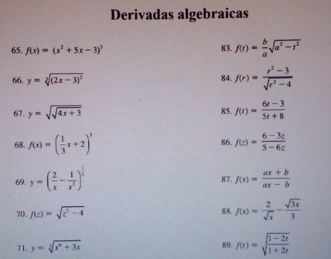 Derivadas algebraicas 
65. f(x)=(x^2+5x-3)^3 83. f(t)= b/a sqrt(a^2-t^2)
66. y=sqrt[3]((2x-3)^2) 84. f(r)= (r^2-3)/sqrt(r^2-4) 
67. y=sqrt(sqrt 4x+3) 85. f(t)= (6t-3)/5t+8 
68. f(x)=( 1/3 x+2)^3 86. f(z)= (6-3z)/5-6z 
69. y=( 2/x - 1/x^2 )^ 1/2  f(x)= (ax+b)/ax-b 
87. 
70. f(z)=sqrt(z^2-4) 88. f(x)= 2/sqrt(x) - sqrt(3x)/3 
71. y=sqrt[3](x^6+3x)
89. f(t)=sqrt(frac 1-2t)1+2t