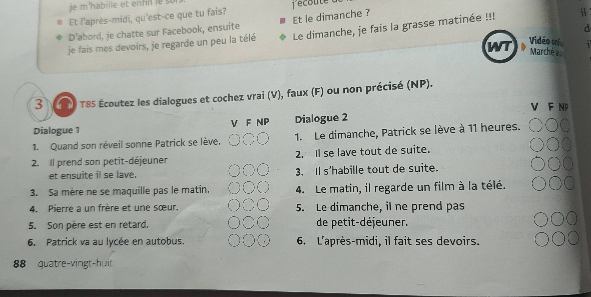 écoute t 
Et l’après-midi, qu’est-ce que tu fais? 
Le dimanche, je fais la grasse matinée !!! 
D’abord, je chatte sur Facebook, ensuite Et le dimanche ? 
il 
d 
je fais mes devoirs, je regarde un peu la télé 
WT Vidéo onl 
1 
Marché au 
3 TT) T85 Écoutez les dialogues et cochez vrai (V), faux (F) ou non précisé (NP). 
F NP 
Dialogue 1 V F NP Dialogue 2 
1. Quand son réveil sonne Patrick se lève. 1. Le dimanche, Patrick se lève à 11 heures. 
2. Il prend son petit-déjeuner 2. Il se lave tout de suite. 
et ensuite il se lave. 
3. Il s'habille tout de suite. 
3. Sa mère ne se maquille pas le matin. 
4. Le matin, il regarde un film à la télé. 
4. Pierre a un frère et une sœur. 5. Le dimanche, il ne prend pas 
5. Son père est en retard. de petit-déjeuner. 
6. Patrick va au lycée en autobus. 6. L'après-midi, il fait ses devoirs. 
88 quatre-vingt-huit