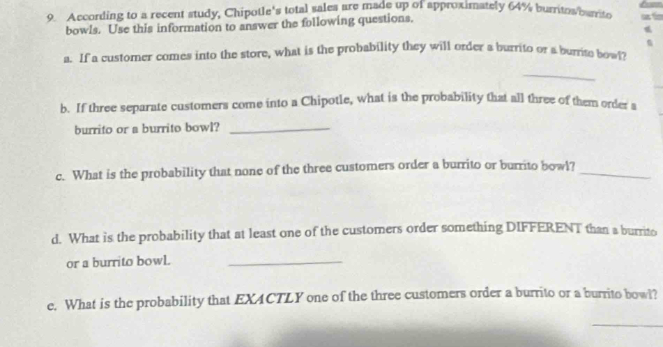 According to a recent study, Chipotle's total sales are made up of approximately 64% burritos/barto 2
bowls. Use this information to answer the following questions. 
a. If a customer comes into the store, what is the probability they will order a burrito or a burrite bowl? 
_ 
b. If three separate customers come into a Chipotle, what is the probability that all three of them order a 
burrito or a burrito bowl?_ 
c. What is the probability that none of the three customers order a burrito or burrito bowl?_ 
d. What is the probability that at least one of the customers order something DIFFERENT than a burrito 
or a burrito bowL._ 
e. What is the probability that EXACTLY one of the three customers order a burrito or a burrito bowl? 
_