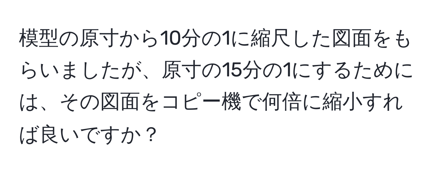 模型の原寸から10分の1に縮尺した図面をもらいましたが、原寸の15分の1にするためには、その図面をコピー機で何倍に縮小すれば良いですか？