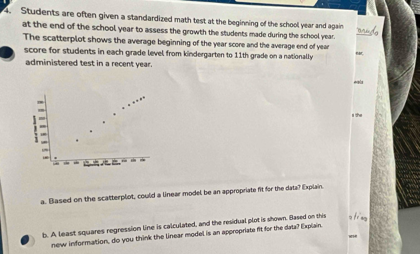 Students are often given a standardized math test at the beginning of the school year and again onudo 
at the end of the school year to assess the growth the students made during the school year. 
The scatterplot shows the average beginning of the year score and the average end of year ear, 
score for students in each grade level from kindergarten to 11th grade on a nationally 
administered test in a recent year. 
wals
30
z20
210 s the
20
190
18
170
L60 t 70 720 730
210
140 150
a. Based on the scatterplot, could a linear model be an appropriate fit for the data? Explain. 
b. A least squares regression line is calculated, and the residual plot is shown. Based on this a ti ny 
new information, do you think the linear model is an appropriate fit for the data? Explain. 
lese