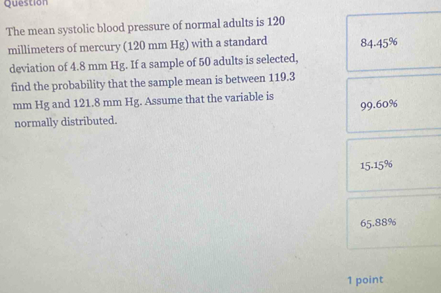 Question
The mean systolic blood pressure of normal adults is 120
millimeters of mercury (120 mm Hg) with a standard 84.45%
deviation of 4.8 mm Hg. If a sample of 50 adults is selected,
find the probability that the sample mean is between 119.3
mm Hg and 121.8 mm Hg. Assume that the variable is
normally distributed. 99.60%
15.15%
65.88%
1 point