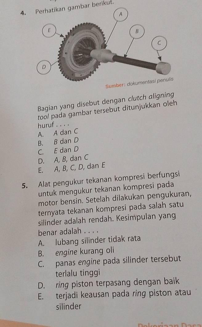 Perhatikan gambar berikut.
Sumber: dokumentasi penulis
Bagian yang disebut dengan clutch aligning
too/ pada gambar tersebut ditunjukkan oleh
huruf . . . .
A. A dan C
B. B dan D
C. E dan D
D. A, B, dan C
E. A, B, C, D, dan E
5. Alat pengukur tekanan kompresi berfungsi
untuk mengukur tekanan kompresi pada
motor bensin. Setelah dilakukan pengukuran,
ternyata tekanan kompresi pada salah satu
silinder adalah rendah. Kesimpulan yang
benar adalah . . . .
A. lubang silinder tidak rata
B. engine kurang oli
C. panas engine pada silinder tersebut
terlalu tinggi
D. ring piston terpasang dengan baik
E. terjadi keausan pada ring piston atau
silinder