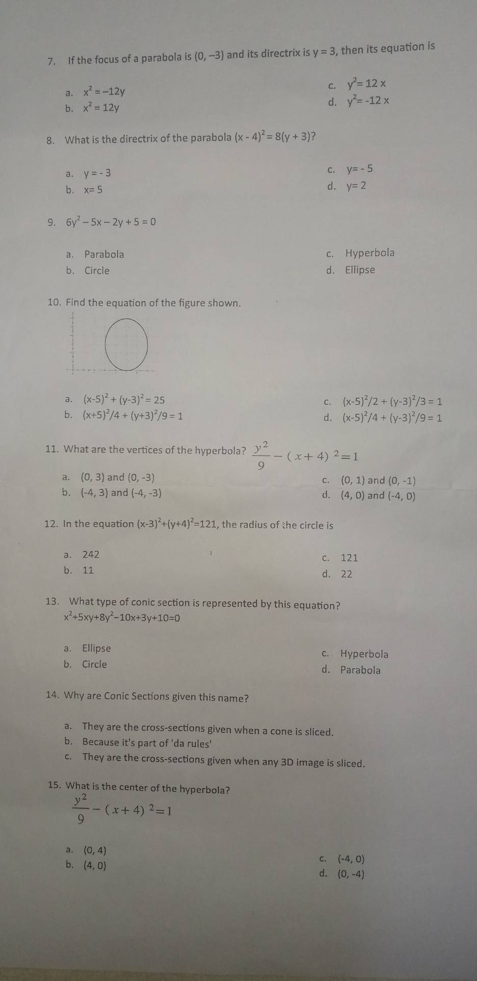 If the focus of a parabola is (0,-3) and its directrix is y=3 , then its equation is
a. x^2=-12y
C. y^2=12x
b. x^2=12y
d. y^2=-12x
8. What is the directrix of the parabola (x-4)^2=8(y+3) ?
a. y=-3
C. y=-5
d.
b . x=5 y=2
9. 6y^2-5x-2y+5=0
a. Parabola c. Hyperbola
b. Circle d. Ellipse
10. Find the equation of the figure shown.
a. (x-5)^2+(y-3)^2=25 (x-5)^2/2+(y-3)^2/3=1
c.
b. (x+5)^2/4+(y+3)^2/9=1
d. (x-5)^2/4+(y-3)^2/9=1
11. What are the vertices of the hyperbola?  y^2/9 -(x+4)^2=1
a. (0,3) and (0,-3) C. (0,1) and (0,-1)
b. (-4,3) and (-4,-3) d. (4,0) and (-4,0)
12. In the equation (x-3)^2+(y+4)^2=121 , the radius of the circle is
a. 242 c. 121
b. 11
d. 22
13. What type of conic section is represented by this equation?
x^2+5xy+8y^2-10x+3y+10=0
a. Ellipse c. Hyperbola
b. Circle d. Parabola
14. Why are Conic Sections given this name?
a. They are the cross-sections given when a cone is sliced.
b. Because it's part of 'da rules'
c. They are the cross-sections given when any 3D image is sliced.
15. What is the center of the hyperbola?
 y^2/9 -(x+4)^2=1
a. (0,4)
b. (4,0)
c. (-4,0)
d. (0,-4)