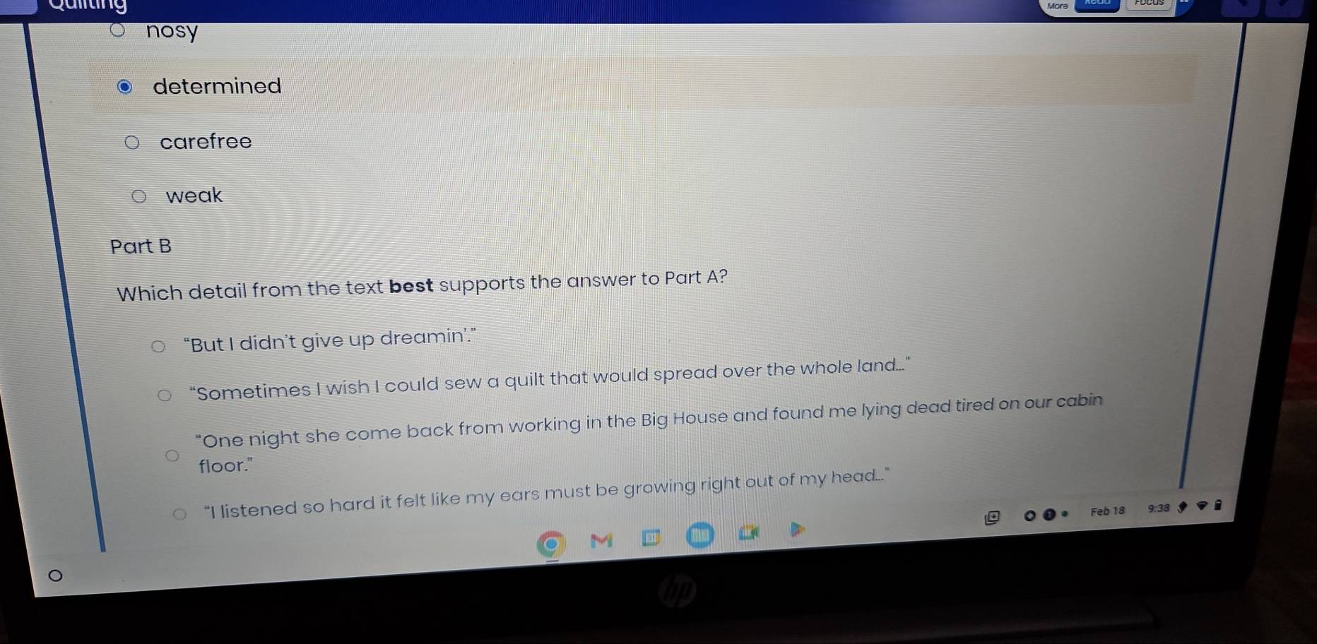Quiiting
nosy
determined
carefree
weak
Part B
Which detail from the text best supports the answer to Part A?
“But I didn’t give up dreamin'.”
“Sometimes I wish I could sew a quilt that would spread over the whole land..”
"One night she come back from working in the Big House and found me lying dead tired on our cabin
floor."
“I listened so hard it felt like my ears must be growing right out of my head..”
Feb 18 9:38
M