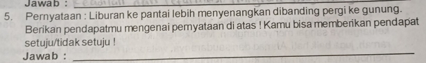 Jawab :_ 
5. Pernyataan : Liburan ke pantai lebih menyenangkan dibanding pergi ke gunung. 
Berikan pendapatmu mengenai pemyataan di atas ! Kamu bisa memberikan pendapat 
setuju/tidak setuju ! 
Jawab : 
_