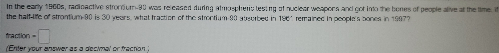 In the early 1960s, radioactive strontium- 90 was released during atmospheric testing of nuclear weapons and got into the bones of people alive at the time. If 
the half-life of strontium- 90 is 30 years, what fraction of the strontium- 90 absorbed in 1961 remained in people's bones in 1997? 
fraction =□
(Enter your answer as a decimal or fraction.)