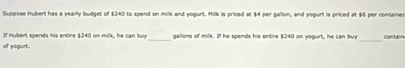 Suppose Hubert has a yearly budget of $240 to spend on milk and yogurt. Milk is priced at $4 per gallon, and yogurt is priced at $6 per container 
_ 
If Hubert spends his entire $240 on milk, he can buy _gallons of milk. If he spends his entire $240 on yogurt, he can buy contain 
of yogurt.