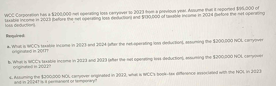 WCC Corporation has a $200,000 net operating loss carryover to 2023 from a previous year. Assume that it reported $95,000 of 
taxable income in 2023 (before the net operating loss deduction) and $130,000 of taxable income in 2024 (before the net operating 
loss deduction). 
Required: 
a. What is WCC's taxable income in 2023 and 2024 (after the net operating loss deduction), assuming the $200,000 NOL carryover 
originated in 2017? 
b. What is WCC's taxable income in 2023 and 2023 (after the net operating loss deduction), assuming the $200,000 NOL carryover 
originated in 2022? 
c. Assuming the $200,000 NOL carryover originated in 2022, what is WCC's book-tax difference associated with the NOL in 2023 
and in 2024? Is it permanent or temporary?