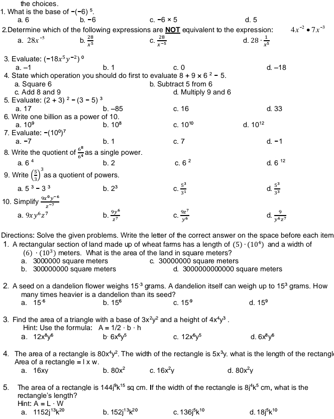 the choices.
1. What is the base of -(-6)^5.
a. 6 b. -6 C. -6* 5 d. 5
2.Determine which of the following expressions are NOT equivalent to the expression: 4x^(-2)· 7x^(-3)
a. 28x^(-5) b.  28/x^5  C.  28/x^(-5)  d. 28·  1/x^5 
3. Evaluate: (-18x^5y^(-2))^0
a. −1 b. 1 c. 0 d. -18
4. State which operation you should do first to evaluate 8+9* 6^2-5.
a. Square 6 b. Subtract 5 from 6
c. Add 8 and 9 d. Multiply 9 and 6
5. Evaluate: (2+3)^2-(3-5)^3
a. 17 b. -85 c.16 d. 33
6. Write one billion as a power of 10.
a. 10^9 b. 10^8 C. 10^(10) d. 10^(12)
7. Evaluate: -(10^0)^7
a. -7 b. 1 c. 7 d. -1
8. Write the quotient of  6^8/6^4  as a single power.
a. 6^4 b. 2 6^2 d. 6^(12)
C.
9. Write ( 5/3 )^3 as a quotient of powers.
a. 5^3-3^3 b. 2^3 C.  5^3/3^1  d.  5^3/3^3 
10. Simplify  (9x^0y^(-6))/z^(-7) 
a. 9xy^6z^7 b.  9y^6/z^7  C.  9z^7/y^6  d.  9/y^6z^7 
Directions: Solve the given problems. Write the letter of the correct answer on the space before each item
1. A rectangular section of land made up of wheat farms has a length of (5)· (10^4) and a width of
(6)· (10^3) meters. What is the area of the land in square meters?
a. 3000000 square meters c. 30000000 square meters
b. 300000000 square meters d. 3000000000000 square meters
2. A seed on a dandelion flower weighs 15^(-3) grams. A dandelion itself can weigh up to 15^3 grams. How
many times heavier is a dandelion than its seed?
a. 15^(-6) b. 15^6 C. 15^9 d. 15^9
3. Find the area of a triangle with a base of 3x^2y^2 and a height of 4x^4y^3.
Hint: Use the formula: A=1/2· b· h
a. 12x^8y^6 b 6x^6y^5 C. 12x^6y^5 d. 6x^8y^6
4. The area of a rectangle is 80x^4y^2. The width of the rectangle is 5x^3y what is the length of the rectangl
Area of a rectangle =l* w.
a. 16xy b. 80x^2 C. 16x^2y d. 80x^2y
5. The area of a rectangle is 144j^9k^(15) sq cm. If the width of the rectangle is 8j^4k^5cm , what is the
rectangle's length?
Hint: A=L· W
a. 1152j^(13)k^(20) b. 152j^(13)k^(20) C. 136j^5k^(10) d. 18j^5k^(10)