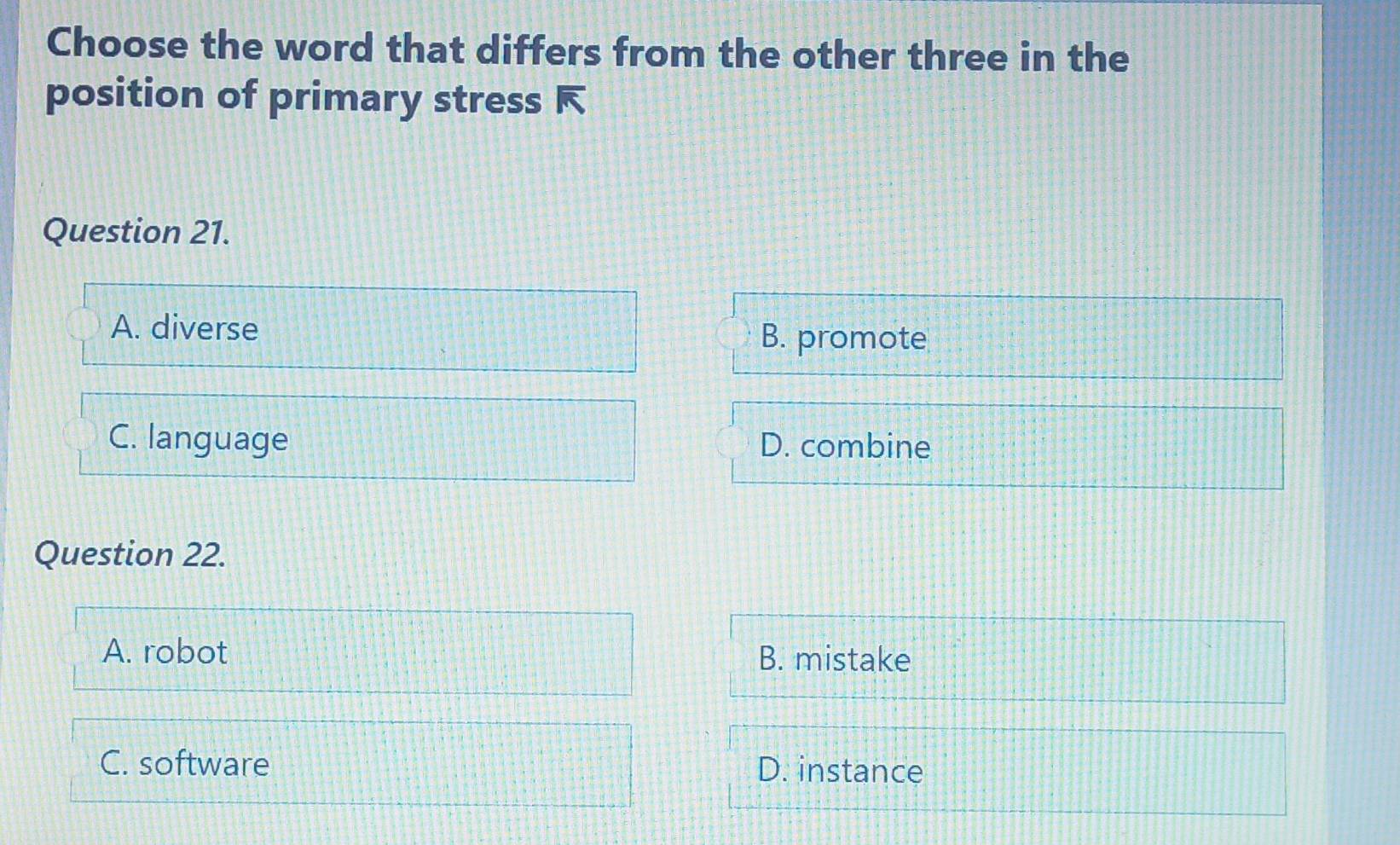 Choose the word that differs from the other three in the
position of primary stress 
Question 21.
A. diverse B. promote
C. language D. combine
Question 22.
A. robot B. mistake
C. software D. instance