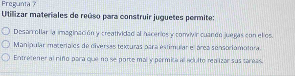 Pregunta 7
Utilizar materiales de reúso para construir juguetes permite:
Desarrollar la imaginación y creatividad al hacerlos y convivir cuando juegas con ellos.
Manipular materiales de diversas texturas para estimular el área sensoriomotora.
Entretener al niño para que no se porte mal y permita al adulto realizar sus tareas.