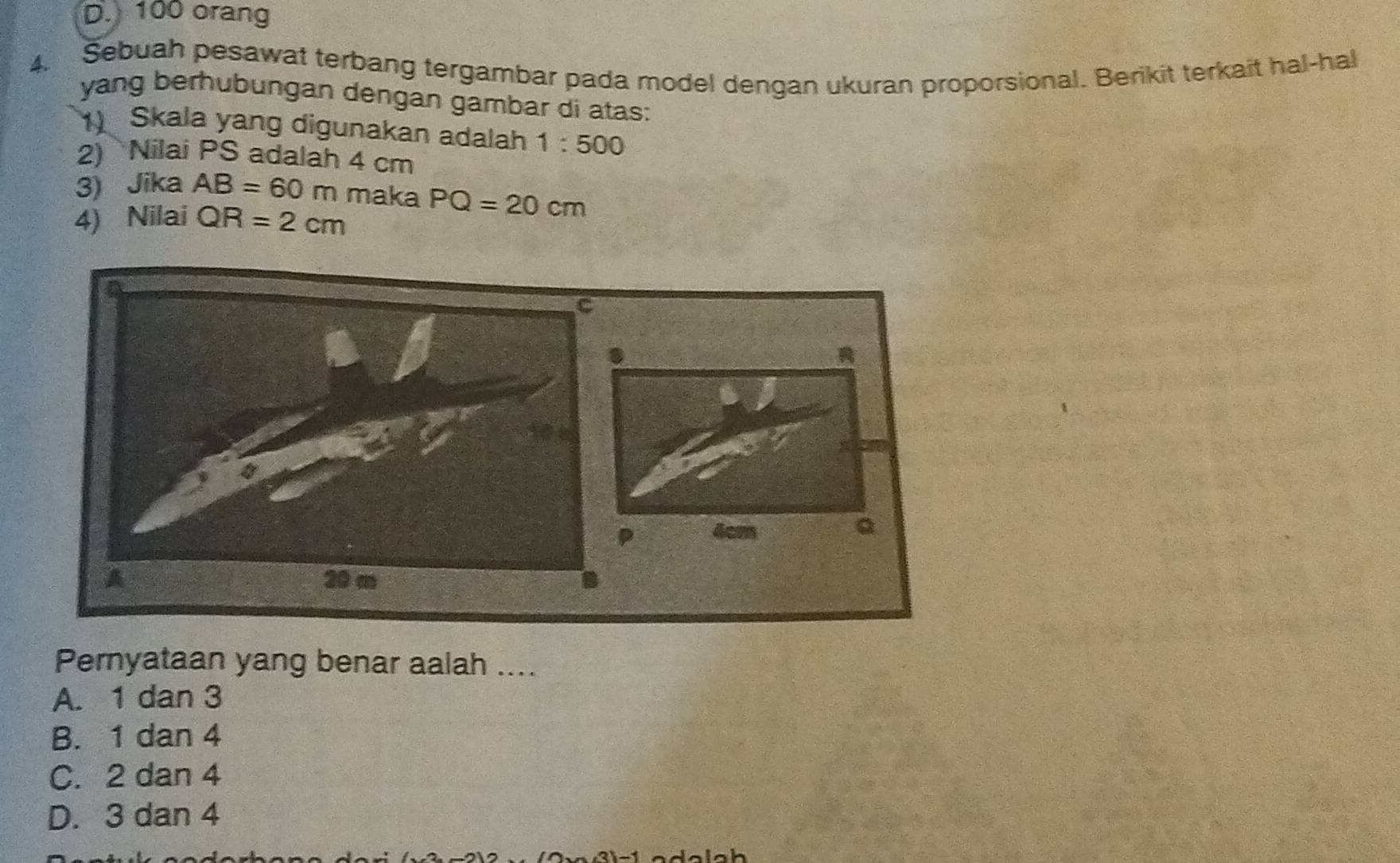 100 orang
4. Sebuah pesawat terbang tergambar pada model dengan ukuran proporsional. Berikit terkait hal-hal
yang berhubungan dengan gambar di atas:
1) Skala yang digunakan adalah 1:500
2) Nilai PS adalah 4 cm
3) Jika AB=60m maka
4) Nilai QR=2cm PQ=20cm
a
R
4cm Q
A 20 m
Pernyataan yang benar aalah ....
A. 1 dan 3
B. 1 dan 4
C. 2 dan 4
D. 3 dan 4