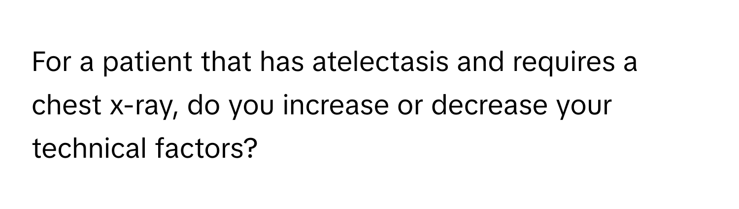 For a patient that has atelectasis and requires a chest x-ray, do you increase or decrease your technical factors?