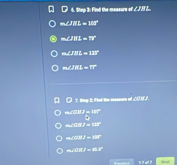 Find the measure of ∠ JHL.
m∠ JHL=103°
m∠ JHL=79°
m∠ JHL=123°
m∠ JHL=77°
7. Step 2: Find the measure of ∠G H J.
m∠ GHJ=107°
m∠ GHJ=123°
m∠ GHJ=103°
m∠ GHJ=65.5°
Previons 1:7 01 7 Next