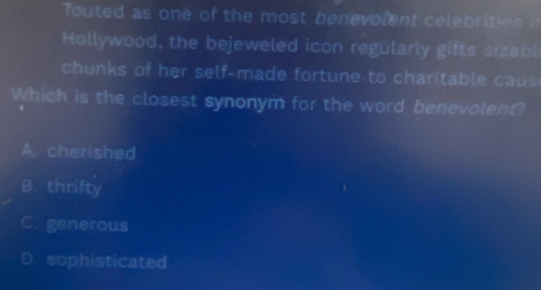 outed as one of the most benevolent celebrities !
Hollywood, the bejeweled icon regularly gifts sizabl
chunks of her self-made fortune to charitable caus
Which is the closest synonym for the word benevolent?
A. cherished
B. thrifty
C. generous
D. sophisticated
