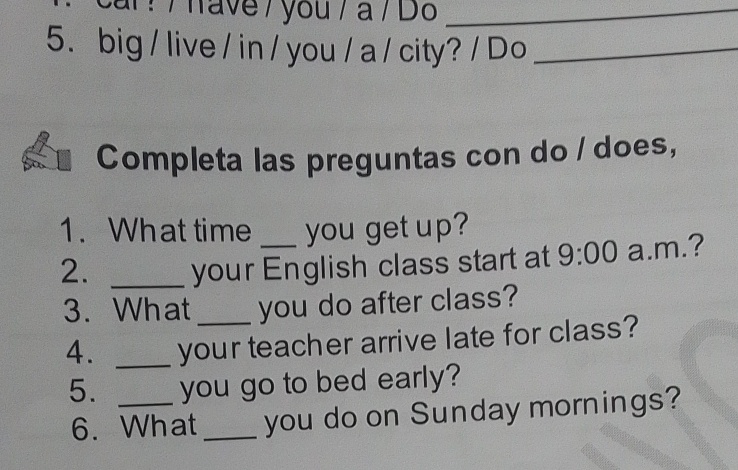 ? / have / you / a / Do_ 
5. big / live / in / you / a / city? / Do_ 
Completa las preguntas con do / does, 
1. What time you get up? 
2. _your English class start at 9:00 a.m.? 
3. What _you do after class? 
4. _your teacher arrive late for class? 
5. _you go to bed early? 
6. What _you do on Sunday mornings?