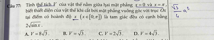 Tính thể tích V của vật thể nằm giữa hai mặt phẳng _ x=0 và x=π , 
biết thiết diện của vật thể khi cắt bởi mặt phẳng vuông góc với trục Ox
tại điểm có hoành độ x(x∈ [0;π ]) là tam giác đều có cạnh bằng
2sqrt(sin x).
A. V=8sqrt(3). B. V=sqrt(3). C. V=2sqrt(3). D. V=4sqrt(3).