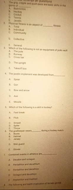 Altempt all questions
1. The grip, cripple and push-pass are basic skills in the
game of
_
B. Hockey A. Badminton
D. Tennis C. Cricket
E. Javellin
2. Physical fitness is an aspect of _fitness
B. Individual A. Total
C. Community
D. Collective
E. General
3. Which of the following is not an equipment of pole vault
A. The pole
C Cross bar B. Runway
D. The upright
E. Takeoff box
4. The javelin implement was developed from
_
A. Spear
B. Gun
C. Bow and arrow
D. Axe
E. Missile
5. Which of the following is a skill in hockey?
A. Fast break
B. Flick
C. Smash
E. Throw D. Spike
6. The goalkeeper wears._ A. Boots during a hockey match
C. Jersey B. Helmet
D. Shin guard
E. Gloves
7. Combined events in athletics are_
A. Decalon and octagon
B. Pentathlon and decathium
C Pentathion and decathion
D. Oclagon and decathion
E. Heptathion and trashlon
B The following are health implication of female genital