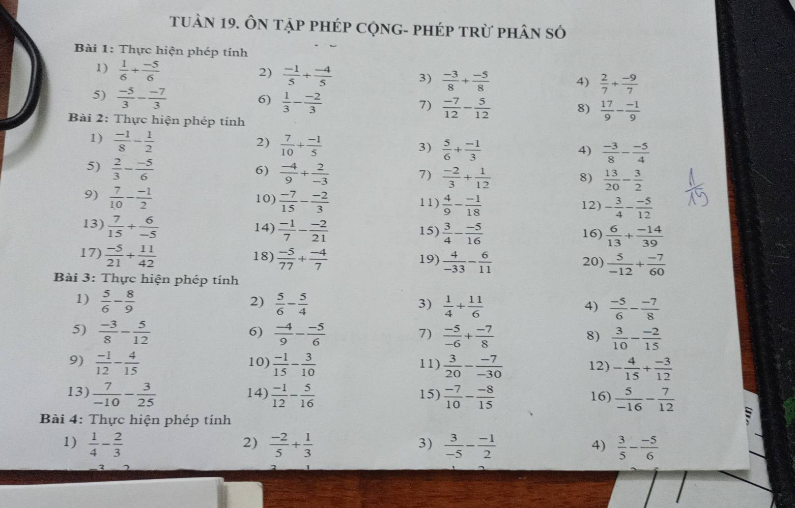 TuầN 19. ÔN tập phép CộnG- phép trừ phân số
Bài 1: Thực hiện phép tính
1)  1/6 + (-5)/6 
2)  (-1)/5 + (-4)/5 
3)  (-3)/8 + (-5)/8   2/7 + (-9)/7 
4)
5)  (-5)/3 - (-7)/3 
6)  1/3 - (-2)/3 
7)  (-7)/12 - 5/12   17/9 - (-1)/9 
8)
Bài 2: Thực hiện phép tính
1)  (-1)/8 - 1/2 
2)  7/10 + (-1)/5 
3)  5/6 + (-1)/3   (-3)/8 - (-5)/4 
4)
5)  2/3 - (-5)/6 
6)  (-4)/9 + 2/-3 
7)  (-2)/3 + 1/12   13/20 - 3/2 
8)
9)  7/10 - (-1)/2  10)  (-7)/15 - (-2)/3  11)  4/9 - (-1)/18  - 3/4 - (-5)/12 
12)
13)  7/15 + 6/-5  14)  (-1)/7 - (-2)/21  15)  3/4 - (-5)/16   6/13 + (-14)/39 
16)
17)  (-5)/21 + 11/42  18)  (-5)/77 + (-4)/7  19)  4/-33 - 6/11   5/-12 + (-7)/60 
20)
Bài 3: Thực hiện phép tính
1)  5/6 - 8/9   5/6 - 5/4 
2)
3)  1/4 + 11/6   (-5)/6 - (-7)/8 
4)
6)
5)  (-3)/8 - 5/12   (-4)/9 - (-5)/6   (-5)/-6 + (-7)/8   3/10 - (-2)/15 
7)
8)
9)  (-1)/12 - 4/15  10)  (-1)/15 - 3/10  11)  3/20 - (-7)/-30  12) - 4/15 + (-3)/12 
13)  7/-10 - 3/25  14)  (-1)/12 - 5/16  15)  (-7)/10 - (-8)/15  16)  5/-16 - 7/12 
Bài 4: Thực hiện phép tính
B
2)
1)  1/4 - 2/3   (-2)/5 + 1/3   3/-5 - (-1)/2   3/5 - (-5)/6 
3)
4)