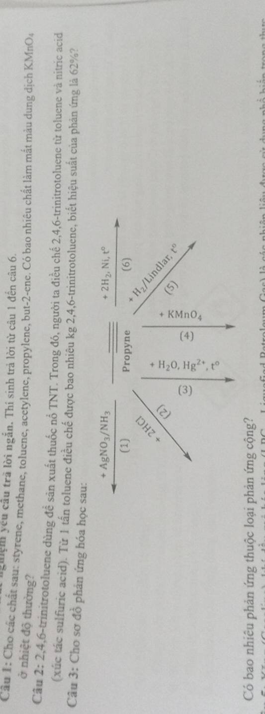 nghệm yếu câu trã lời ngắn. Thí sinh trả lời từ câu 1 đến câu 6. 
Câu 1: Cho các chất sau: styrene, methane, toluene, acetylene, propylene, but- 2 -ene. Có bao nhiêu chất làm mất màu dung dịch KMnO4 
ở nhiệt độ thường? 
Câu 2: 2, 4, 6 -trinitrotoluene dùng đề sản xuất thuốc nổ TNT. Trong đó, người ta điều chế 2, 4, 6 -trinitrotoluene từ toluene và nitric acid 
(xúc tác sulfuric acid). Từ 1 tấn toluene điều chế được bao nhiêu kg 2, 4, 6 -trinitrotoluene, biết hiệu suất của phản ứng là 62%? 
Câu 3: Cho sơ đồ phản ứng hóa học sau:
+AgNO_3/NH_3
+2H_2, Ni t°
(1) Propyne (6) 
 
H 
Lindlar 
2 
(5) t°
a 
Có bao nhiêu phản ứng thuộc loại phản ứng cộng?