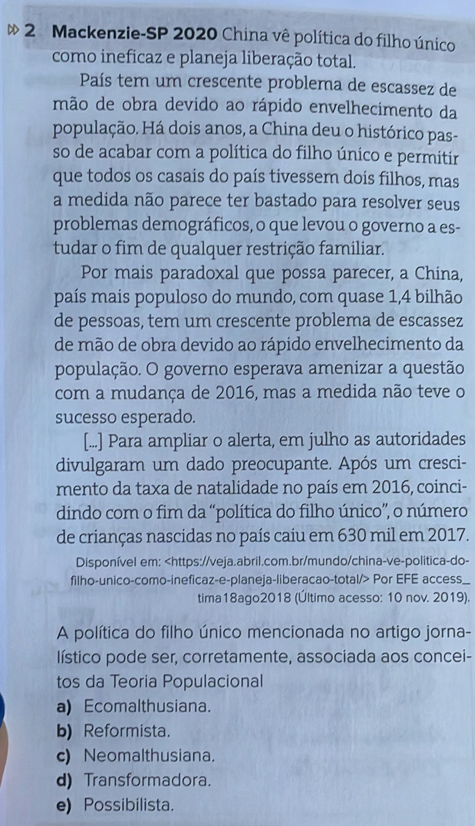 Mackenzie-SP 2020 China vê política do filho único
como ineficaz e planeja liberação total.
País tem um crescente problema de escassez de
mão de obra devido ao rápido envelhecimento da
população. Há dois anos, a China deu o histórico pas-
so de acabar com a política do filho único e permitir
que todos os casais do país tivessem dois filhos, mas
a medida não parece ter bastado para resolver seus
problemas demográficos, o que levou o governo a es-
tudar o fim de qualquer restrição familiar.
Por mais paradoxal que possa parecer, a China,
país mais populoso do mundo, com quase 1,4 bilhão
de pessoas, tem um crescente problema de escassez
de mão de obra devido ao rápido envelhecimento da
população. O governo esperava amenizar a questão
com a mudança de 2016, mas a medida não teve o
sucesso esperado.
[...] Para ampliar o alerta, em julho as autoridades
divulgaram um dado preocupante. Após um cresci-
mento da taxa de natalidade no país em 2016, coinci-
dindo com o fim da “política do filho único”, o número
de crianças nascidas no país caiu em 630 mil em 2017.
Disponível em: Por EFE access_
tima18ago2018 (Último acesso: 10 nov. 2019).
A política do filho único mencionada no artigo jorna-
lístico pode ser, corretamente, associada aos concei-
tos da Teoria Populacional
a)Ecomalthusiana.
b) Reformista.
c) Neomalthusiana.
d) Transformadora.
e) Possibilista.