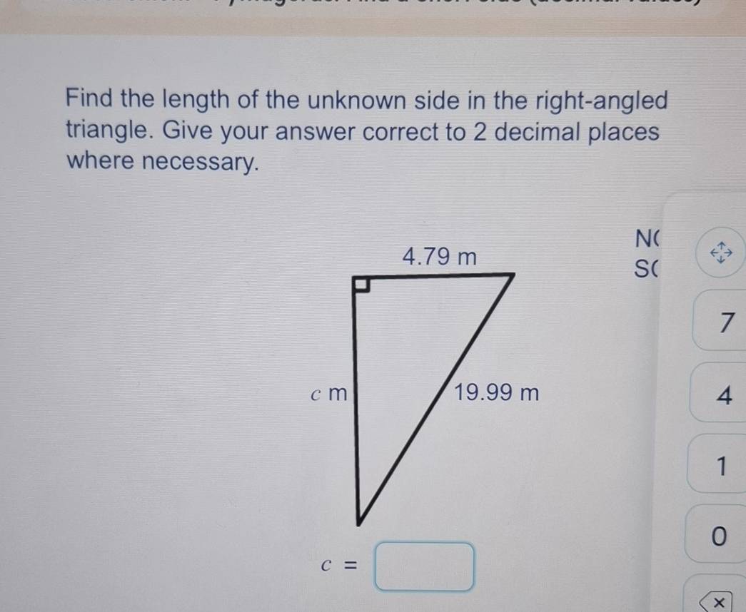 Find the length of the unknown side in the right-angled 
triangle. Give your answer correct to 2 decimal places 
where necessary. 
N( 
S(
7
4
1
0
c=□
×