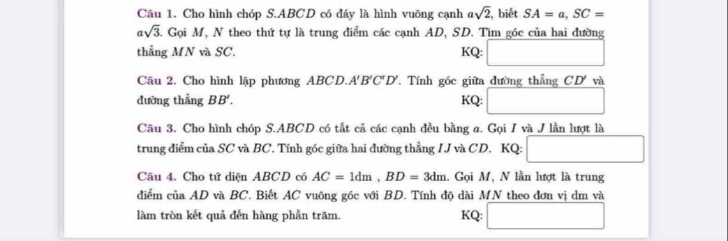 Cho hình chóp S. ABCD có đáy là hình vuông cạnh asqrt(2) , biết SA=a, SC=
asqrt(3) 5. Gọi M, N theo thứ tự là trung điểm các cạnh AD, SD. Tìm góc của hai đường 
thẳng MN và SC. KQ: □ 
Câu 2. Cho hình lập phương ABCD. A. B'C'D'. Tính góc giữa đường thẳng CD' và 
đường thẳng BB'. KQ: □ 
Câu 3. Cho hình chóp S. ABCD có tất cả các cạnh đều bằng a. Gọi I và J lần lượt là 
trung điểm của SC và BC. Tính góc giữa hai đường thẳng IJ và CD. KQ: □ 
Câu 4. Cho tứ diện ABCD có AC=1dm, BD=3dm. Gọi M, N lần lượt là trung 
điểm của AD và BC. Biết AC vuông góc với BD. Tính độ dài MN theo đơn vị dm và 
làm tròn kết quả đến hàng phần trăm. KQ: □