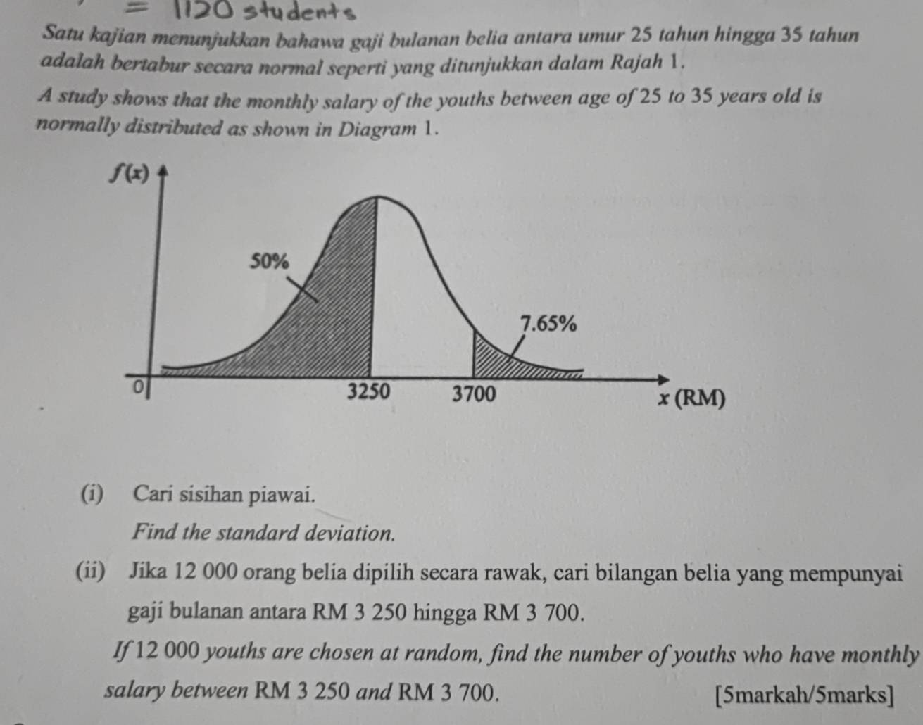 Satu kajian menunjukkan bahawa gaji bulanan belia antara umur 25 tahun hingga 35 tahun
adalah bertabur secara normal seperti yang ditunjukkan dalam Rajah 1.
A study shows that the monthly salary of the youths between age of 25 to 35 years old is
normally distributed as shown in Diagram 1.
(i) Cari sisihan piawai.
Find the standard deviation.
(ii) Jika 12 000 orang belia dipilih secara rawak, cari bilangan belia yang mempunyai
gaji bulanan antara RM 3 250 hingga RM 3 700.
If 12 000 youths are chosen at random, find the number of youths who have monthly
salary between RM 3 250 and RM 3 700. [5markah/5marks]