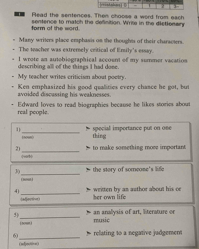 Read the sentences. Then choose a word from each 
sentence to match the definition. Write in the dictionary 
form of the word. 
Many writers place emphasis on the thoughts of their characters. 
The teacher was extremely critical of Emily’s essay. 
I wrote an autobiographical account of my summer vacation 
describing all of the things I had done. 
My teacher writes criticism about poetry. 
Ken emphasized his good qualities every chance he got, but 
avoided discussing his weaknesses. 
Edward loves to read biographies because he likes stories about 
real people. 
_ 
1) special importance put on one 
(noun) thing 
_ 
2) to make something more important 
(verb) 
3)_ 
the story of someone’s life 
(noun) 
4)_ 
written by an author about his or 
(adjective) her own life 
5)_ 
an analysis of art, literature or 
(noun) music 
6)_ 
relating to a negative judgement 
(adjective)