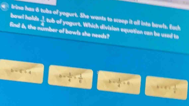 bowl halds  1/4 
Irina has 6 tubs of yogurt. She wants to sceep it all into bowls. Each
find 6, the number of bowls she needs? tub of yogurt. Which division equation can be used to
b=6+4 b= 1/4 + 1/6  b= 1/4 / 6 b=c= 1/4 