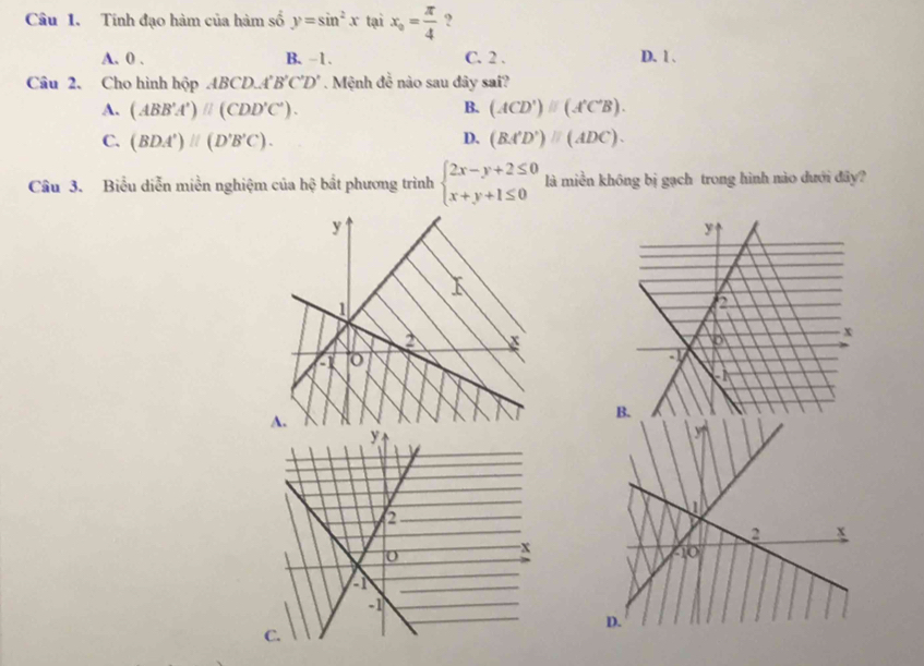 Tính đạo hàm của hàm số y=sin^2x tại x_0= π /4  ?
A. 0. B. -1. C. 2. D. 1.
Câu 2、 Cho hình hộp ABCD A'B'C'D'. Mệnh đề nào sau đây sai?
A. (ABB'A')parallel (CDD'C'). B. (ACD')parallel (A'C'B).
C. (BDA')parallel (D'B'C). D. (BA'D')parallel (ADC). 
Câu 3. Biểu diễn miền nghiệm của hệ bắt phương trình beginarrayl 2x-y+2≤ 0 x+y+1≤ 0endarray. là miền không bị gạch trong hình nào dưới đây?