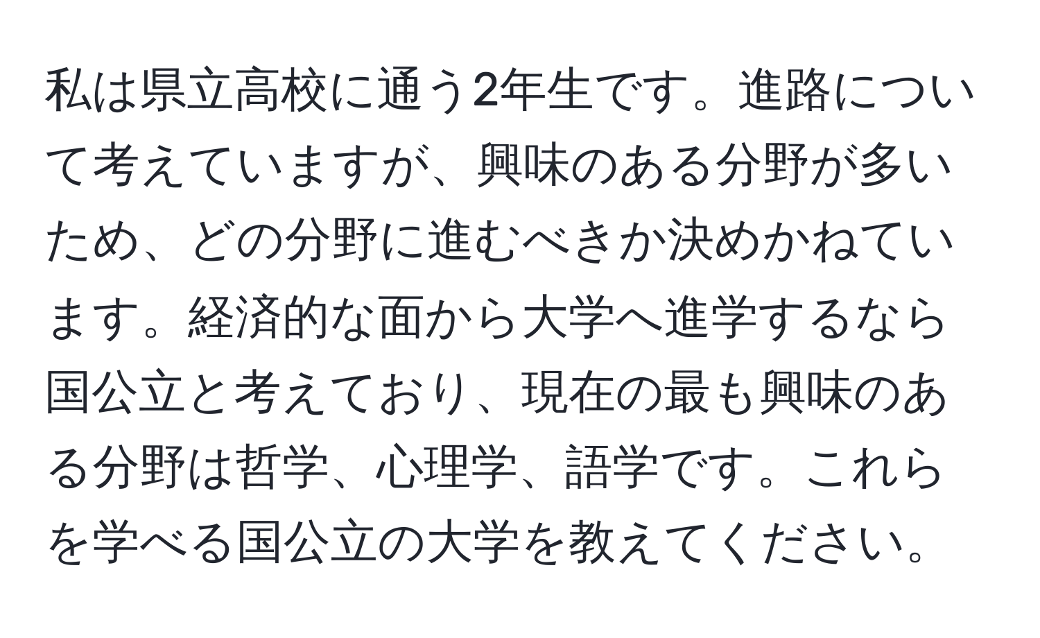 私は県立高校に通う2年生です。進路について考えていますが、興味のある分野が多いため、どの分野に進むべきか決めかねています。経済的な面から大学へ進学するなら国公立と考えており、現在の最も興味のある分野は哲学、心理学、語学です。これらを学べる国公立の大学を教えてください。