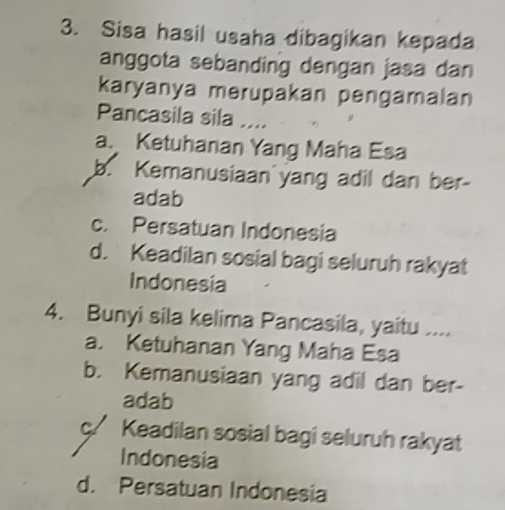 Sisa hasil usaha dibagikan kepada
anggota sebanding dengan jasa dan
karyanya merupakan pengamalan
Pancasila sila ....
a. Ketuhanan Yang Maha Esa
b. Kemanusiaan yang adil dan ber-
adab
c. Persatuan Indonesia
d. Keadilan sosial bagi seluruh rakyat
Indonesia
4. Bunyi sila kelima Pancasila, yaitu ....
a. Ketuhanan Yang Maha Esa
b. Kemanusiaan yang adil dan ber-
adab
ç/ Keadilan sosial bagi seluruh rakyat
Indonesia
d. Persatuan Indonesia